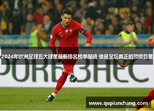 2024年欧洲足球五大球星最新排名榜单揭晓 谁是足坛真正的顶级巨星