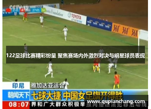 122足球比赛精彩纷呈 聚焦赛场内外激烈对决与明星球员表现
