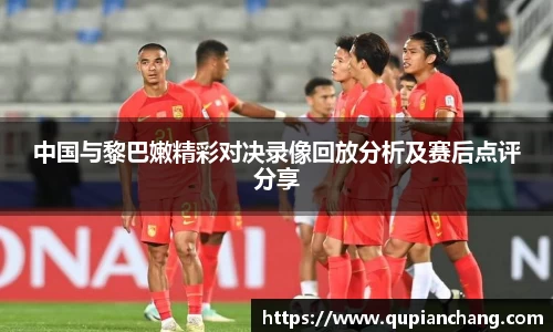 中国与黎巴嫩精彩对决录像回放分析及赛后点评分享
